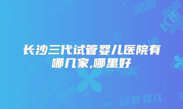 长沙三代试管婴儿医院有哪几家,哪里好