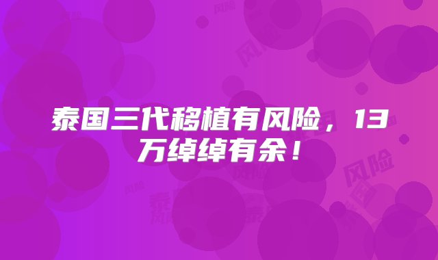 泰国三代移植有风险，13万绰绰有余！