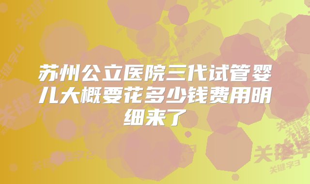 苏州公立医院三代试管婴儿大概要花多少钱费用明细来了