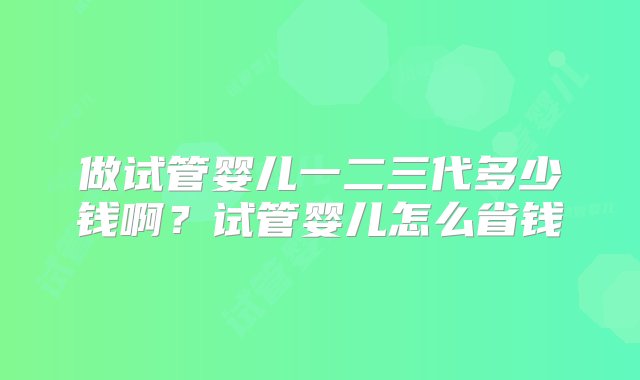 做试管婴儿一二三代多少钱啊？试管婴儿怎么省钱