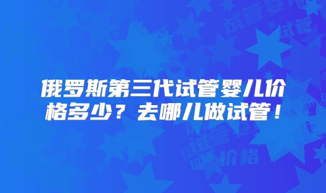 俄罗斯第三代试管婴儿价格多少？去哪儿做试管！