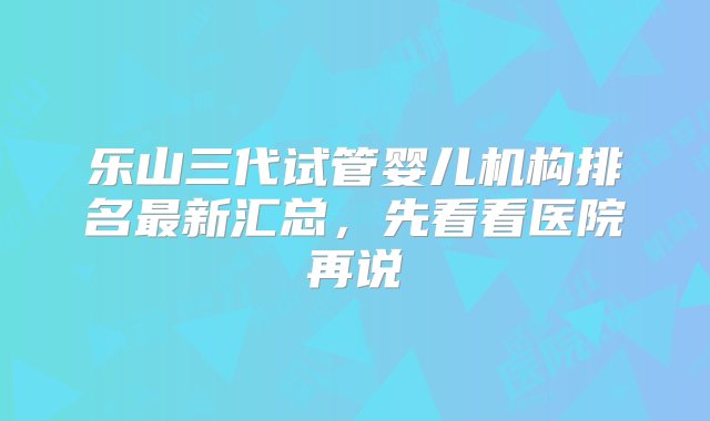 乐山三代试管婴儿机构排名最新汇总，先看看医院再说