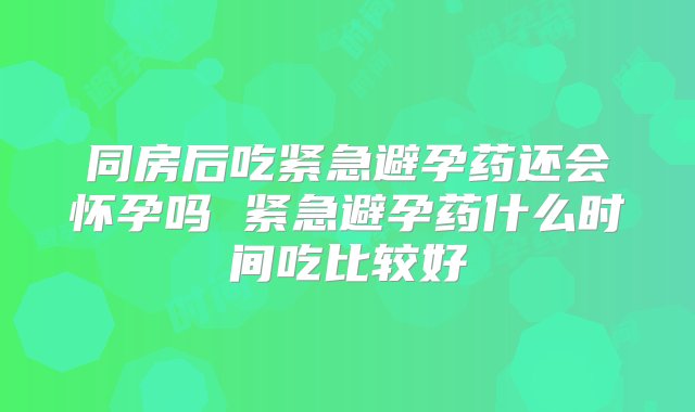 同房后吃紧急避孕药还会怀孕吗 紧急避孕药什么时间吃比较好