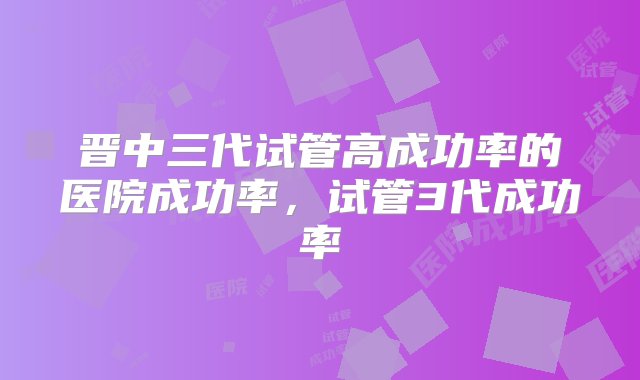 晋中三代试管高成功率的医院成功率，试管3代成功率