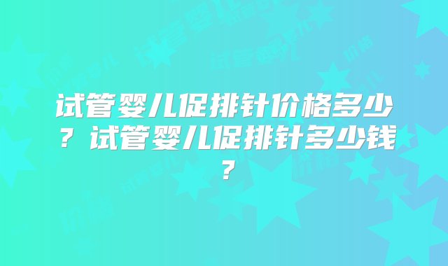 试管婴儿促排针价格多少？试管婴儿促排针多少钱？