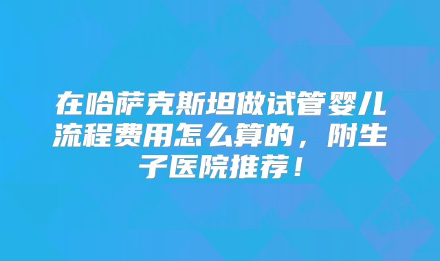 在哈萨克斯坦做试管婴儿流程费用怎么算的，附生子医院推荐！