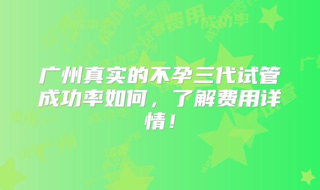 广州真实的不孕三代试管成功率如何，了解费用详情！