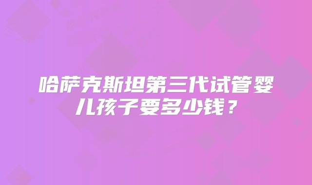 哈萨克斯坦第三代试管婴儿孩子要多少钱？