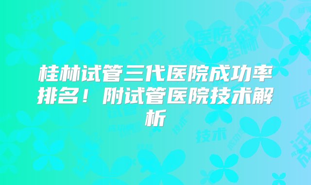 桂林试管三代医院成功率排名！附试管医院技术解析