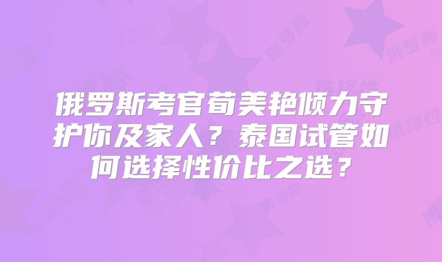 俄罗斯考官荀美艳倾力守护你及家人？泰国试管如何选择性价比之选？