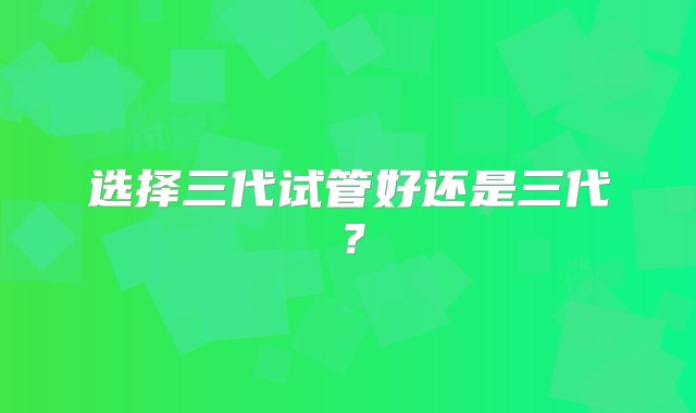 选择三代试管好还是三代？