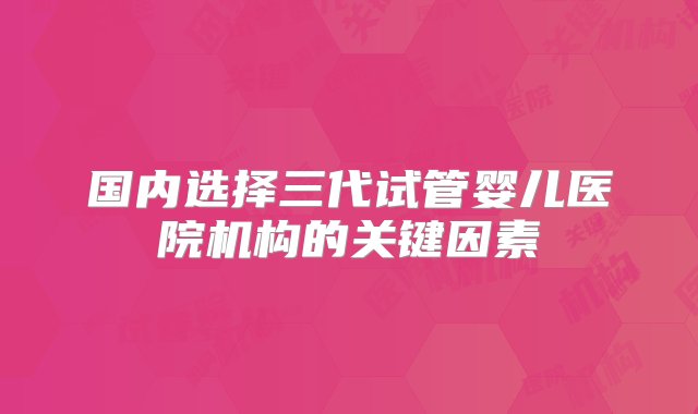 国内选择三代试管婴儿医院机构的关键因素