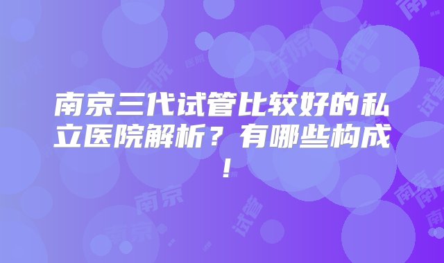 南京三代试管比较好的私立医院解析？有哪些构成！