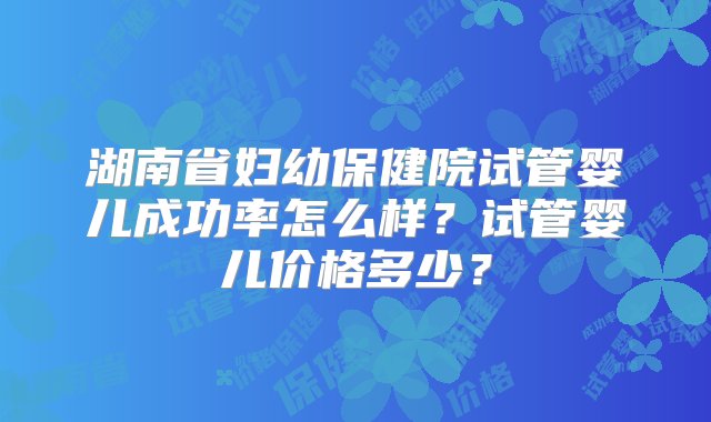 湖南省妇幼保健院试管婴儿成功率怎么样？试管婴儿价格多少？