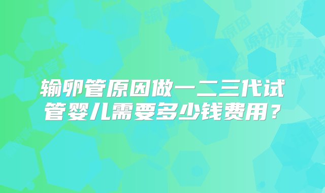 输卵管原因做一二三代试管婴儿需要多少钱费用？