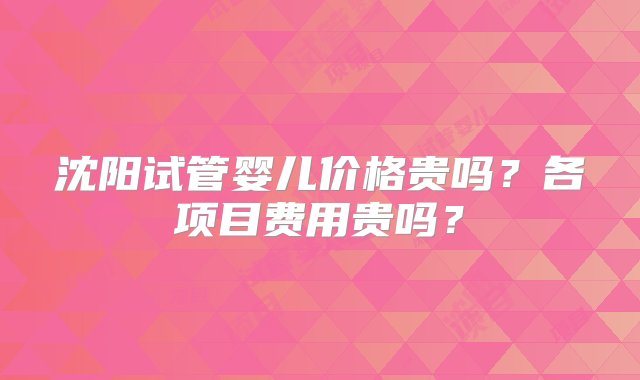 沈阳试管婴儿价格贵吗？各项目费用贵吗？