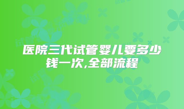 医院三代试管婴儿要多少钱一次,全部流程