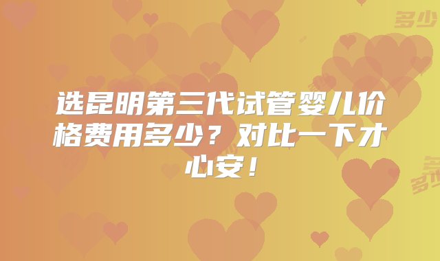 选昆明第三代试管婴儿价格费用多少？对比一下才心安！