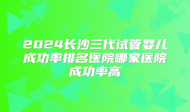 2024长沙三代试管婴儿成功率排名医院哪家医院成功率高