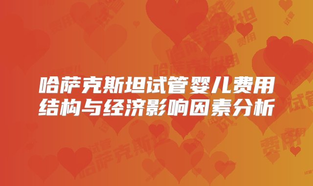 哈萨克斯坦试管婴儿费用结构与经济影响因素分析