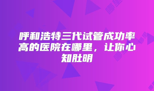 呼和浩特三代试管成功率高的医院在哪里，让你心知肚明