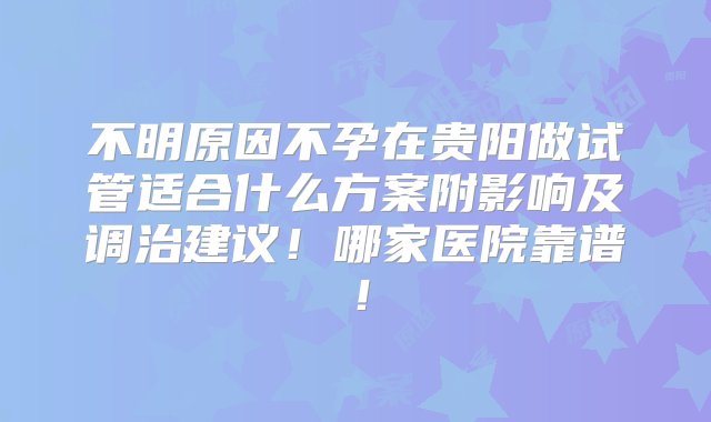 不明原因不孕在贵阳做试管适合什么方案附影响及调治建议！哪家医院靠谱！