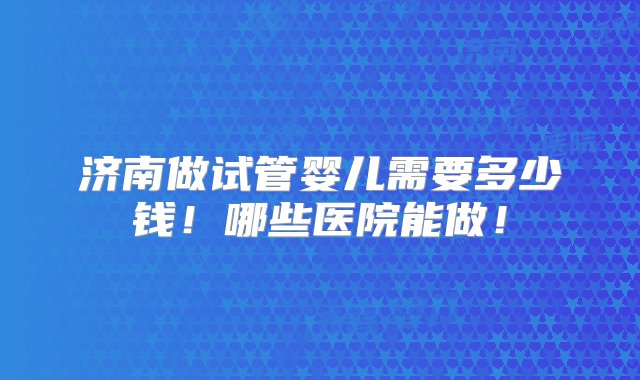 济南做试管婴儿需要多少钱！哪些医院能做！