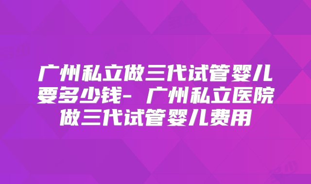 广州私立做三代试管婴儿要多少钱- 广州私立医院做三代试管婴儿费用