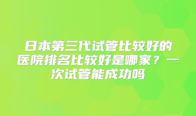 日本第三代试管比较好的医院排名比较好是哪家？一次试管能成功吗