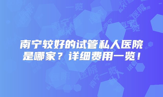 南宁较好的试管私人医院是哪家？详细费用一览！