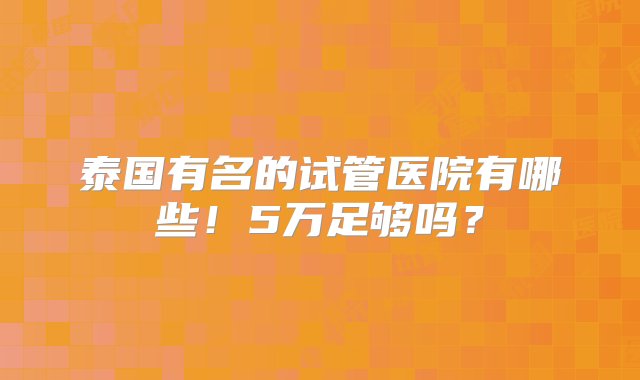 泰国有名的试管医院有哪些！5万足够吗？