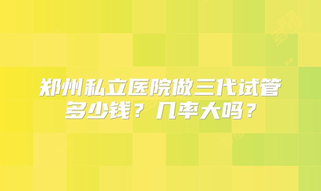 郑州私立医院做三代试管多少钱？几率大吗？