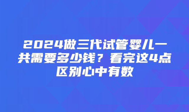 2024做三代试管婴儿一共需要多少钱？看完这4点区别心中有数