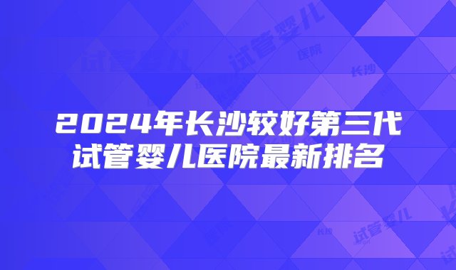 2024年长沙较好第三代试管婴儿医院最新排名