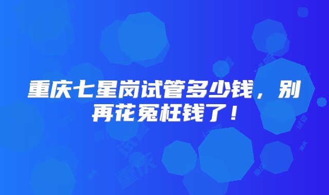 重庆七星岗试管多少钱，别再花冤枉钱了！