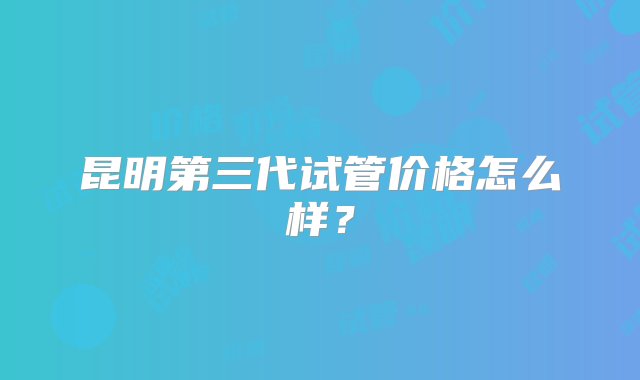 昆明第三代试管价格怎么样？