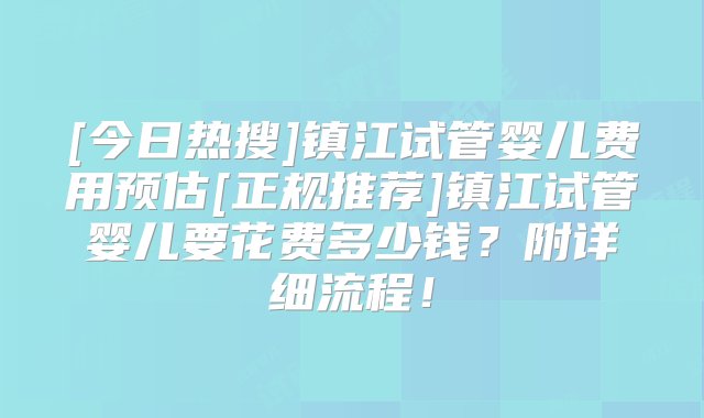 [今日热搜]镇江试管婴儿费用预估[正规推荐]镇江试管婴儿要花费多少钱？附详细流程！