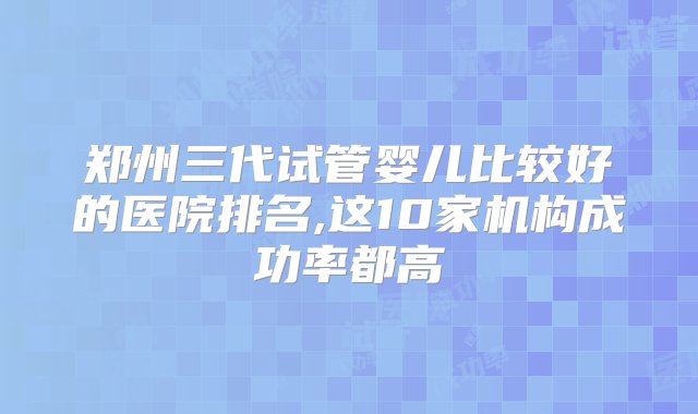 郑州三代试管婴儿比较好的医院排名,这10家机构成功率都高