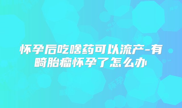 怀孕后吃啥药可以流产-有畸胎瘤怀孕了怎么办