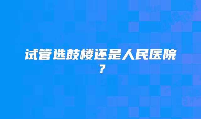 试管选鼓楼还是人民医院？