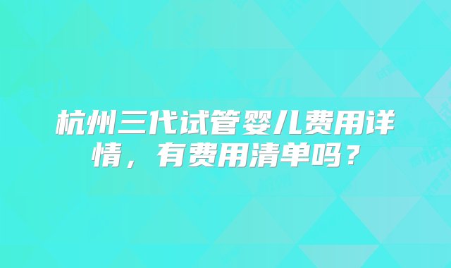 杭州三代试管婴儿费用详情，有费用清单吗？