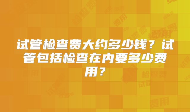 试管检查费大约多少钱？试管包括检查在内要多少费用？