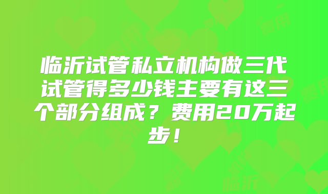 临沂试管私立机构做三代试管得多少钱主要有这三个部分组成？费用20万起步！