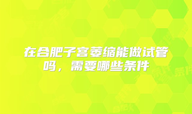 在合肥子宫萎缩能做试管吗，需要哪些条件