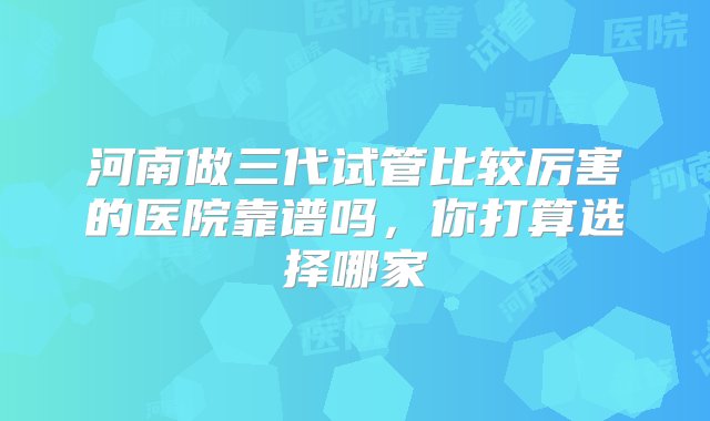 河南做三代试管比较厉害的医院靠谱吗，你打算选择哪家