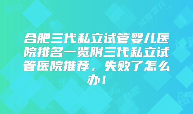 合肥三代私立试管婴儿医院排名一览附三代私立试管医院推荐，失败了怎么办！