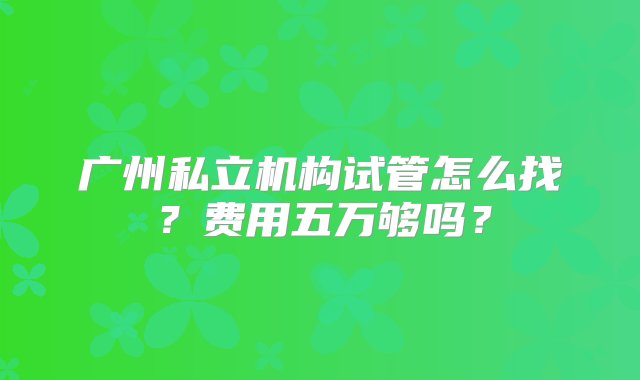 广州私立机构试管怎么找？费用五万够吗？