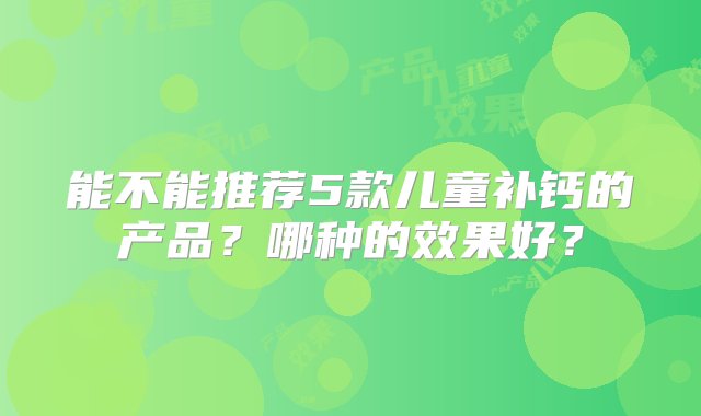 能不能推荐5款儿童补钙的产品？哪种的效果好？