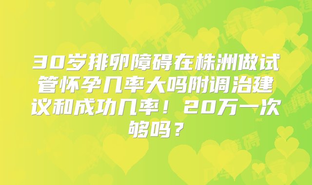 30岁排卵障碍在株洲做试管怀孕几率大吗附调治建议和成功几率！20万一次够吗？