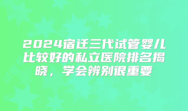 2024宿迁三代试管婴儿比较好的私立医院排名揭晓，学会辨别很重要